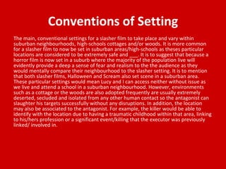 Conventions of Setting
The main, conventional settings for a slasher film to take place and vary within
suburban neighbourhoods, high-schools cottages and/or woods. It is more common
for a slasher film to now be set in suburban areas/high-schools as theses particular
locations are considered to be extremely safe and ___. It is to suggest that because a
horror film is now set in a suburb where the majority of the population live will
evidently provide a deep a sense of fear and realism to the the audience as they
would mentally compare their neighbourhood to the slasher setting. It is to mention
that both slasher films, Halloween and Scream also set scene in a suburban area.
These particular settings would mean Lucy and I can access neither without issue as
we live and attend a school in a suburban neighbourhood. However, environments
such as a cottage or the woods are also adopted frequently are usually extremely
deserted, secluded and isolated from any other human contact so the antagonist can
slaughter his targets successfully without any disruptions. In addition, the location
may also be associated to the antagonist. For example, the killer would be able to
identify with the location due to having a traumatic childhood within that area, linking
to his/hers profession or a significant event/killing that the executor was previously
linked/ involved in.
 