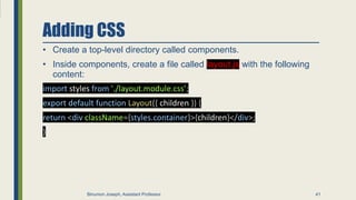 Adding CSS
• Create a top-level directory called components.
• Inside components, create a file called layout.js with the following
content:
import styles from './layout.module.css’;
export default function Layout({ children }) {
return <div className={styles.container}>{children}</div>;
}
41
Binumon Joseph, Assistant Professor
 