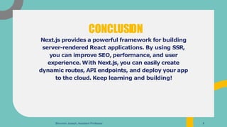 Next.js provides a powerful framework for building
server-rendered React applications. By using SSR,
you can improve SEO, performance, and user
experience. With Next.js, you can easily create
dynamic routes, API endpoints, and deploy your app
to the cloud. Keep learning and building!
CONCLUSION
Binumon Joseph, Assistant Professor 8
 