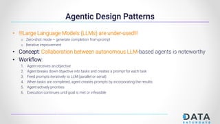 Agentic Design Patterns
• !!!Large Language Models (LLMs) are under-used!!!
o Zero-shot mode – generate completion from prompt
o Iterative improvement
• Concept: Collaboration between autonomous LLM-based agents is noteworthy
• Workflow:
1. Agent receives an objective
2. Agent breaks down objective into tasks and creates a prompt for each task
3. Feed prompts iteratively to LLM (parallel or serial)
4. When tasks are completed, agent creates prompts by incorporating the results
5. Agent actively priorities
6. Execution continues until goal is met or infeasible
 