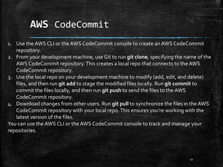 AWS CodeCommit
10
1. Use the AWS CLI or the AWS CodeCommit console to create an AWS CodeCommit
repository.
2. From your development machine, use Git to run git clone, specifying the name of the
AWS CodeCommit repository.This creates a local repo that connects to the AWS
CodeCommit repository.
3. Use the local repo on your development machine to modify (add, edit, and delete)
files, and then run git add to stage the modified files locally. Run git commit to
commit the files locally, and then run git push to send the files to the AWS
CodeCommit repository.
4. Download changes from other users. Run git pull to synchronize the files in the AWS
CodeCommit repository with your local repo.This ensures you're working with the
latest version of the files.
You can use the AWS CLI or the AWS CodeCommit console to track and manage your
repositories.
 