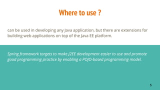Where to use ?
can be used in developing any Java application, but there are extensions for
building web applications on top of the Java EE platform.
Spring framework targets to make J2EE development easier to use and promote
good programming practice by enabling a POJO-based programming model.
5
 