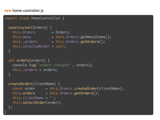 new home.controller.js
export class HomeController { 
 
constructor(Orders) { 
this.Orders = Orders; 
this.menu = this.Orders.getMenuItems(); 
this._orders = this.Orders.getOrders(); 
this.selectedOrder = null; 
} 
 
set orders(orders) { 
console.log('orders changed!', orders); 
this._orders = orders; 
} 
 
createOrder(clientName) { 
const order = this.Orders.createOrder(clientName); 
this.orders = this.Orders.getOrders(); 
this.clientName = ''; 
this.selectOrder(order); 
};
}
 
