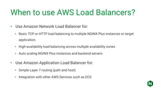 When to use AWS Load Balancers?
• Use Amazon Network Load Balancer for:
• Basic TCP or HTTP load balancing to multiple NGINX Plus instances or target
application.
• High-availability load balancing across multiple availability zones
• Auto scaling NGINX Plus instances and backend servers
• Use Amazon Application Load Balancer for:
• Simple Layer 7 routing (path and host)
• Integration with other AWS Services such as ECS
 