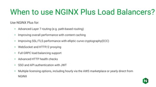 When to use NGINX Plus Load Balancers?
Use NGINX Plus for:
• Advanced Layer 7 routing (e.g. path-based routing)
• Improving overall performance with content caching
• Improving SSL/TLS performance with elliptic curve cryptography(ECC)
• WebSocket and HTTP/2 proxying
• Full GRPC load balancing support
• Advanced HTTP health checks
• SSO and API authentication with JWT
• Multiple licensing options, including hourly via the AWS marketplace or yearly direct from
NGINX
 