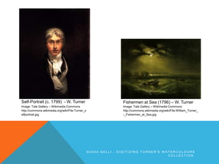 Self-Portrait (c. 1799) - W. Turner
Image: Tate Gallery – Wikimedia Commons
http://commons.wikimedia.org/wiki/File:Turner_s
elfportrait.jpg
Fishermen at Sea (1796) – W. Turner
Image: Tate Gallery – Wikimedia Commons
http://commons.wikimedia.org/wiki/File:William_Turner_
-_Fishermen_at_Sea.jpg
G I A D A G E L L I - D I G I T I Z I N G T U R N E R ' S W A T E R C O L O U R S
C O L L E C T I O N .
 