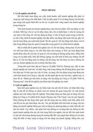 PHẦN MỞ ĐẦU
1. Lý do nghiên cứu đề tài
Để tiến hành hoạt động sản xuất, kinh doanh, mỗi doanh nghiệp đều phải có
trong tay một lượng vốn nhất định. Việc tổ chức quản lí và sử dụng lượng vốn đó hiệu
quả mang tính quyết định đến sự tồn tại và phát triển vững mạnh của doanh nghiệp
trong tương lai.
Vốn kinh doanh của doanh nghiệp được chia làm hai phần: Vốn lưu động và vốn
cố định. Mỗi loại vốn có vai trò khác nhau, nếu vốn cố định được ví như là xương cốt
của một cơ thể sống, thì vốn lưu động lại được ví như là huyết mạch trong cơ thể đó,
cơ thể ở đây chính là doanh nghiệp, bởi đặc điểm vận động tuần hoàn liên tục gắn với
chu kỳ hoạt động sản xuất kinh doanh. Do đó, quản lý vốn lưu động luôn được xem là
một trong những công tác quản lý hàng đầu trong quản lý tài chính doanh nghiệp.
Đã có nhiều đề tài phân tích nghiên cứu về vốn lưu động, nhưng thực tế cho thấy
với mỗi loại hình công ty với mỗi điều kiện môi trường và lĩnh vực hoạt động kinh
doanh khác nhau thì yêu cầu về quản lý vốn lưu động là không giống nhau. Đồng thời
cùng với sự phát triển, biến đổi không ngừng của nền kinh tế hiện nay những vấn đề
đặt ra về vốn lưu động luôn là những vấn đề nóng, thu hút được sự chú ý không chỉ
của các doanh nghiệp mà còn cả nhiều nhà khoa học.
Trong thời gian thực tập tại Công ty Cổ phần Thiết bị Thương mại- đây là một
doanh nghiệp sản xuất nên tôi thấy rằng, một trong những vấn đề đang được quan tâm
lớn hiện nay là hiệu quả của việc tổ chức, sử dụng vốn lưu động trong hoạt động sản
xuất kinh doanh của Công ty. Qua đó, tôi đã mạnh dạn đi sâu tìm hiểu, nghiên cứu và
chọn đề tài “Đánh giá tình hình sử dụng vốn lưu động tại Công ty Cổ phần Thiết bị
Thương mại”, làm đề tài nghiên cứu khóa luận tốt nghiệp của mình.
2. Lịch sử nghiên cứu
Qua thời gian nghiên cứu các khóa luận của anh chị đi trước, tôi nhận thấy rằng
đây là một đề tài không có nhiều mới mẻ nhưng rất quan trọng đối với một doanh
nghiệp sản xuất. Khóa luận tốt nghiệp “Giải pháp nâng cao hiệu quả sử dụng vốn lưu
động tại Công ty Cổ phần Kinh doanh Thương mại Việt Trung” của tác giả Nguyễn
Thùy Dương đã nêu được khái quát vấn đề trọng tâm tuy nhiên cách thức phân tích
vấn đề của tác giả chưa được sâu sắc. Tác giả đã phân tích tình hình sử dụng vốn lưu
động của doanh nghiệp thông qua việc sử dụng các phương pháp so sánh, biểu đồ, chỉ
tiêu tài chính. Tuy nhiên, việc phân tích này không có sử dụng đến các thông tin bên
ngoài doanh nghiệp như các chỉ tiêu trung bình của ngành, của các đối thủ cạnh tranh
có qui mô vốn tương đương trong thị trường dẫn đến việc người đọc không có cái nhìn
tổng thể nhất về thực trạng sử dụng vốn lưu động của doanh nghiệp. Đồng thời, các
Thang Long University Library
 