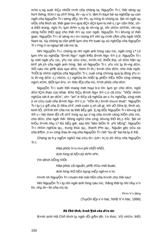 m¾t s¸ng suèt ®Çy nhiÖt t×nh cña chóng ta, NguyÔn Tr·i, ®êi sèng vµ
ho¹t ®éng, t©m t vµ chÝ híng, th¬ vµ v¨n, tãm l¹i toµn bé sù nghiÖp vµ con
ngêi cña NguyÔn Tr·i sèng dËy, lín lªn, vµ híng tíi chóng ta. §èi víi ngêi vµ
viÖc cña lÞch sö, thêi gian tr«i qua dÇn dÇn lµm lu mê c¸i g× cßn ®ôc, ch-
a thËt trong, ngîc l¹i, lµm thªm s¸ng tá nh÷ng gi¸ trÞ ch©n chÝnh, nh÷ng
cèng hiÕn thËt quý cho thêi ®¹i vµ con ngêi. NguyÔn Tr·i kh«ng sî thêi
gian. NguyÔn Tr·i sÏ sèng m·i m·i trong trÝ nhí vµ t×nh c¶m cña ngêi ViÖt
Nam ta. Vµ chóng ta cßn ph¶i lµm cho tªn tuæi vµ sù nghiÖp cña NguyÔn
Tr·i r¹ng rì ra ngoµi bê câi níc ta.
     Nhí NguyÔn Tr·i, chóng ta nhí ngêi anh hïng cøu níc, ngêi cïng Lª Lîi
lµm nªn sù nghiÖp "B×nh Ng«" ngêi th¶o B×nh Ng« ®¹i c¸o. NguyÔn Tr·i
lµ mét ngêi yªu níc, yªu níc s©u s¾c, m¹nh mÏ, thiÕt tha, víi t©m hån vµ
khÝ ph¸ch cña ngêi anh hïng. §èi víi NguyÔn Tr·i, yªu níc lµ th¬ng d©n,
®Ó cøu níc ph¶i dùa vµo d©n, ®em l¹i th¸i b×nh cho d©n, cho mäi ngêi.
TriÕt lý nh©n nghÜa cña NguyÔn Tr·i, cuèi cïng ch¼ng qua lµ lßng yªu n-
íc th¬ng d©n: c¸i nh©n, c¸i nghÜa lín nhÊt lµ phÊn ®Êu ®Õn cïng chèng
ngo¹i x©m, diÖt tµn b¹o, v× ®éc lËp cña níc, h¹nh phóc cña d©n.
     NguyÔn Tr·i suèt ®êi mang mét hoµi b·o lín: lµm g× cho d©n, ngêi
d©n lÇm than cùc khæ. B¾t ®Çu B×nh Ng« ®¹i c¸o cã c©u: "ViÖc nh©n
nghÜa cèt ë an d©n", ch÷ "an" ë ®©y cã nghÜa an c l¹c nghiÖp, cïng mét
ý víi c©u cuèi cña B×nh Ng« ®¹i c¸o: "nÒn th¸i b×nh mu«n thuë". NguyÔn
Tr·i lµ t¸c gi¶ cña D ®Þa chÝ, mét cuèn s¸ch cã gi¸ trÞ vÒ ®Þa lý, lÞch sö,
kinh tÕ, chÝnh trÞ cña níc ta thêi bÊy giê. §¸ng tiÕc NguyÔn Tr·i kh«ng cã
®ñ c¬ héi ®em tÊt c¶ chÝ híng vµ tµi n¨ng cña m×nh cèng hiÕn cho níc,
cho d©n, cho ngêi ®êi. Nhng nghÜ cho cïng, kh«ng thÓ kh¸c ®îc. §èi víi
triÒu ®×nh nhµ Lª lóc bÊy giê, sau khi "bèn biÓn ®· yªn lÆng", NguyÔn
Tr·i nh©n nghÜa qu¸, trung thùc qu¸, thanh liªm qu¸. Nguån gèc s©u xa
cña th¶m ¸n v« cïng ®au th¬ng cña NguyÔn Tr·i bÞ "tru di" ba hä lµ ë ®ã.
        Chóng ta h·y ngÉm nghÜ hai c©u th¬ (ch÷ H¸n) díi ®©y cña NguyÔn
Tr·i:
                    Häa phóc h÷u m«i phi nhÊt nhËt,
                    Anh hïng di hËn kû thiªn niªn.
        t¹m dÞch tiÕng ViÖt:
                    Häa phóc cã nguån, ph¶i ®©u mét buæi,
                    Anh hïng ®Ó hËn hµng mÊy ngh×n n¨m.
        H×nh nh NguyÔn Tr·i muèn trèi mèi hËn cña m×nh cho ®êi sau!
     Nhí NguyÔn Tr·i lµ nhí ngêi anh hïng cøu níc, ®ång thêi lµ nhí nhµ v¨n
lín, nhµ th¬ lín cña níc ta.
                                                               Ph¹m V¨n §ång

                                     (TuyÓn tËp v¨n häc, NXB V¨n häc, 1996)


                         Hå Chñ tÞch, h×nh ¶nh cña d©n téc
        B×nh sinh Hå Chñ tÞch lµ ngêi rÊt gi¶n dÞ, l·o thùc. VÜ nh©n, thËt



150
 