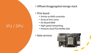IPU / DPU
• Offload disaggregated storage stack
• PCIe board
• Similar to RAID controller
• Array of Arm cores
• On-board RAM
• High speed networking
• Presents local PCIe NVMe disk
• Data services
 