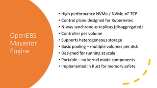 OpenEBS
Mayastor
Engine
• High performance NVMe / NVMe-oF TCP
• Control plane designed for Kubernetes
• N-way synchronous replicas (disaggregated)
• Controller per volume
• Supports heterogeneous storage
• Basic pooling – multiple volumes per disk
• Designed for running at scale
• Portable – no kernel mode components
• Implemented in Rust for memory safety
 