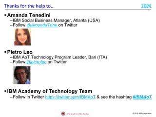© 2015 IBM CorporationIBM Academy of Technology
Thanks for the help to...
Amanda Tenedini
–IBM Social Business Manager, Atlanta (USA)
–Follow @AmandaTene on Twitter
Pietro Leo
–IBM AoT Technology Program Leader, Bari (ITA)
–Follow @pieroleo on Twitter
IBM Academy of Technology Team
–Follow in Twitter https://twitter.com/IBMAoT & see the hashtag #IBMAoT
 