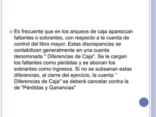  Es frecuente que en los arqueos de caja aparezcan
faltantes o sobrantes, con respecto a la cuenta de
control del libro mayor. Estas discrepancias se
contabilizan generalmente en una cuenta
denominada " Diferencias de Caja". Se le cargan
los faltantes como pérdidas y se abonan los
sobrantes como ingresos. Si no se subsanan estas
diferencias, al cierre del ejercicio, la cuenta “
Diferencias de Caja" se deberá cancelar contra la
de "Pérdidas y Ganancias"
 