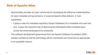 • Apache Atlas provides an open community for developing the reference implementation
for open metadata and governance. In essence Apache Atlas delivers 2 main
capabilities:
• it plays a role of a metadata repository (Graph Database) for a metadata end-user tool
• and, it plays the important role of delivering the federated/unified metadata layer
across the entire landscape of an enterprise
• The software development governance from the Apache Software Foundation (ASF)
creates confidence that the technology will be maintained and enhanced as appropriate
in an equitable manner.
Role of Apache Atlas
5
 