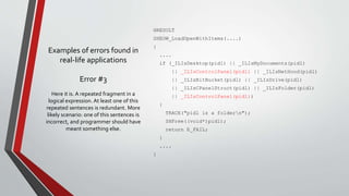 Examples of errors found in 
real-life applications 
Error #3 
HRESULT 
SHEOW_LoadOpenWithItems(....) 
{ 
.... 
if (_ILIsDesktop(pidl) || _ILIsMyDocuments(pidl) 
|| _ILIsControlPanel(pidl) || _ILIsNetHood(pidl) 
|| _ILIsBitBucket(pidl) || _ILIsDrive(pidl) 
|| _ILIsCPanelStruct(pidl) || _ILIsFolder(pidl) 
|| _ILIsControlPanel(pidl)) 
{ 
TRACE("pidl is a foldern"); 
SHFree((void*)pidl); 
return E_FAIL; 
} 
.... 
} 
Here it is. A repeated fragment in a 
logical expression. At least one of this 
repeated sentences is redundant. More 
likely scenario: one of this sentences is 
incorrect, and programmer should have 
meant something else. 
 