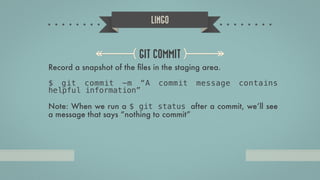 LINGO
GIT COMMIT
Record a snapshot of the ﬁles in the staging area.
!
$ git commit -m “A commit message contains
helpful information”
!
Note: When we run a $ git status after a commit, we’ll see
a message that says “nothing to commit”
 