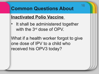 16
Common Questions About
Inactivated Polio Vaccine
• It shall be administered together
with the 3rd
dose of OPV.
What if a health worker forgot to give
one dose of IPV to a child who
received his OPV3 today?
 