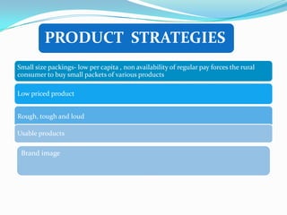 PRODUCT STRATEGIES
Small size packings- low per capita , non availability of regular pay forces the rural
consumer to buy small packets of various products

Low priced product


Rough, tough and loud

Usable products

 Brand image
 