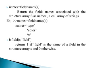  names=fieldnames(s)
Return the fields names associated with the
structure array S as names , a cell array of strings.
Ex: >>names=fieldnames(s)
names=‘type’
‘color’
‘x’
 isfield(s,’field’)
returns 1 if ‘field’ is the name of a field in the
structure array s and 0 otherwise.
 