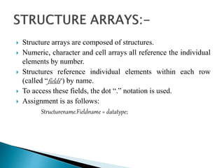  Structure arrays are composed of structures.
 Numeric, character and cell arrays all reference the individual
elements by number.
 Structures reference individual elements within each row
(called “fields”) by name.
 To access these fields, the dot “.” notation is used.
 Assignment is as follows:
Structurename.Fieldname = datatype;
 