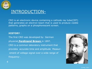 INTRODUCTION-
CRO is an electronic device containing a cathode ray tube(CRT)
that generates an electron beam that is used to produce visible
patterns, graphs on a phosphorescent screen.
HISTORY :
The first CRO was developed by German
physicist Ferdinand Brawn in 1897.
CRO is a common laboratory instrument that
provides accurate time and amplitude Measur-
ement of voltage signal over a wide range of
frequency .
4
16 May, 2017
 