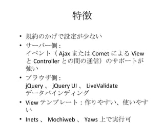 特徴 規約のかげで設定が少ない サーバー側 :  イベント（ Ajax または Comet による View と Controller との間の通信）のサポートが強い ブラウザ側 : jQuery 、 jQuery UI 、 LiveValidate データバインディング View テンプレート：作りやすい、使いやすい Inets 、 Mochiweb 、 Yaws 上で実行可 