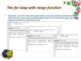 The for loop with range function
• Sometimes you need to loop with explicit indices (to use the position at which values occur in
a list). You can use the range command together with the len command on lists to generate a
sequence of indices for use by the for loop.
 