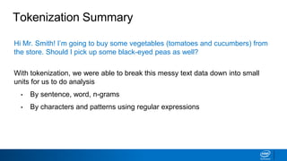 Tokenization Summary
Hi Mr. Smith! I’m going to buy some vegetables (tomatoes and cucumbers) from
the store. Should I pick up some black-eyed peas as well?
With tokenization, we were able to break this messy text data down into small
units for us to do analysis
• By sentence, word, n-grams
• By characters and patterns using regular expressions
 