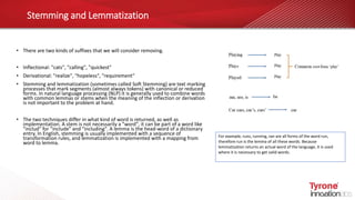 Stemming and Lemmatization
• There are two kinds of suffixes that we will consider removing.
• Inflectional: "cats", "calling", "quickest"
• Derivational: "realize", "hopeless", "requirement"
• Stemming and lemmatization (sometimes called Soft Stemming) are text marking
processes that mark segments (almost always tokens) with canonical or reduced
forms. In natural language processing (NLP) it is generally used to combine words
with common lemmas or stems when the meaning of the inflection or derivation
is not important to the problem at hand.
• The two techniques differ in what kind of word is returned, as well as
implementation. A stem is not necessarily a "word", it can be part of a word like
"includ" for "include" and "including". A lemma is the head-word of a dictionary
entry. In English, stemming is usually implemented with a sequence of
transformation rules, and lemmatization is implemented with a mapping from
word to lemma.
For example, runs, running, ran are all forms of the word run,
therefore run is the lemma of all these words. Because
lemmatization returns an actual word of the language, it is used
where it is necessary to get valid words.
 