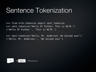 Sentence Tokenization
>>> from nltk.tokenize import sent_tokenize
>>> sent_tokenize("Hello SF Python. This is NLTK.")
['Hello SF Python.', 'This is NLTK.']

>>> sent_tokenize("Hello, Mr. Anderson. We missed you!")
['Hello, Mr. Anderson.', 'We missed you!']
 