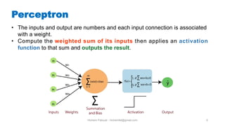 Hichem Felouat - hichemfel@gmail.com 2
Perceptron
• The inputs and output are numbers and each input connection is associated
with a weight.
• Compute the weighted sum of its inputs then applies an activation
function to that sum and outputs the result.
 
