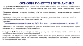 17
База даних — це поіменована, структурована сукупність взаємопов'язаних даних, які характеризують окрему
предметну область і перебувають під управлінням СУБД.
Під предметною областю розуміють один чи кілька об'єктів управління (або певні їх частини), інформація яких
моделюється за допомогою БД і використовується для розв'язання різних функціональних задач.
Предметна область - це частина реального світу, яка підлягає вивченню з метою автоматизації організації
управління.
Інформація - це сукупність знань (фактичних даних) про об'єкти предметної області та залежностях між ними.
Дані - інформація, представлена у вигляді придатному для
обробки ІС.
Основними складовими компонентами БнД є база даних і система управління базою даних БД .
Банк даних (БнД) являє собою інтегроване сховище даних, яке використовується багатьма споживачами і
забезпечує незалежність даних від прикладних програм.
Банк даних - це спеціальним чином організована система даних (баз даних), технічних, мовних, програмних і
організаційно-методичних засобів, які призначені забезпечити централізоване накопичення та колективне
багатоцільове використання даних.
ОСНОВНІ ПОНЯТТЯ І ВИЗНАЧЕННЯ
 