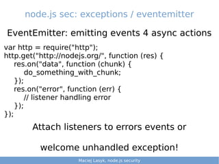 node.js sec: exceptions / eventemitter
EventEmitter: emitting events 4 async actions
Maciej Lasyk, Ganglia & Nagios 3/25Maciej Lasyk, node.js security 1/25
var http = require("http");
http.get("http://nodejs.org/", function (res) {
res.on("data", function (chunk) {
do_something_with_chunk;
});
res.on("error", function (err) {
// listener handling error
});
});
Attach listeners to errors events or
welcome unhandled exception!
Maciej Lasyk, node.js security
 