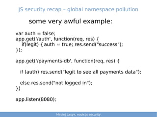 JS security recap – global namespace pollution
some very awful example:
Maciej Lasyk, Ganglia & Nagios 3/25Maciej Lasyk, node.js security 1/25
var auth = false;
app.get('/auth', function(req, res) {
if(legit) { auth = true; res.send("success");
});
app.get('/payments-db', function(req, res) {
if (auth) res.send("legit to see all payments data");
else res.send("not logged in");
})
app.listen(8080);
Maciej Lasyk, node.js security
 