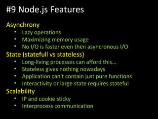 Asynchrony
• Lazy operations
• Maximizing memory usage
• No I/O is faster even then asyncronous I/O
State (statefull vs stateless)
• Long-living processes can afford this...
• Stateless gives nothing nowadays
• Application can't contain just pure functions
• Interactivity or large state requires stateful
Scalability
• IP and cookie sticky
• Interprocess communication
#9 Node.js Features
 