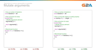 Mutate arguments
// Set up number of iterations
const iterations = 1e9
// Set up function for tests
function f () {
// Modify arguments element
arguments[0] = 0
return arguments[0]
}
// Benchmark function
for (var i = 0; i < iterations; i++) {
f(1)
}
real: 31.372s user: 31.064s sys: 0.106s
// Set up number of iterations
const iterations = 1e9
// Set up array-like object to modify property
var dummy = { 0: 1, length: 1 }
// Set up function for tests
function f () {
// Modify dummy element
dummy[0] = 0
return arguments[0]
}
// Benchmark function
for (var i = 0; i < iterations; i++) {
f(1)
}
real: 1.854s user: 1.753s sys: 0.029s
Optimizations & memory representation by examples
 