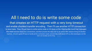 All I need to do is write some code
that creates an HTTP request with a very long timeout
and enable chunked transfer encoding. Then I’ll use another HTTP connection
to send data. Then I’ll just have to write some code in C# down at the HttpHandler level that manages
the state between these two connections, and then proxies the data over to an active VNC session living on another
machine. Oh and I guess I’ll have to handle all the connection resets, and provide a half decent API so other developers on the
team can actually use this thing.
 