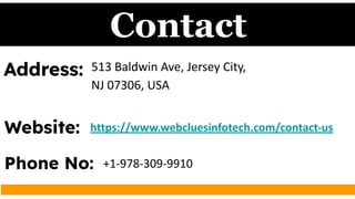 Contact
Address: 513 Baldwin Ave, Jersey City,
NJ 07306, USA
Website: https://www.webcluesinfotech.com/contact-us
Phone No: +1-978-309-9910
 