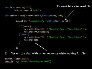 var fs = require('fs'),
                                             Doesn’t block to read ﬁle
        http = require('http');

var server = http.createServer(function(req, res) {

        fs.readFile('./data.txt', function(err, data) {

              if (err) {
                  res.writeHead(500, { 'Content-Type': 'text/plain' });
                  res.end(err.message);
              } else {
                  res.writeHead(200, { 'Content-Type': 'text/plain' });
                  res.end(data);
              }

        });

});   Server can deal with other requests while waiting for ﬁle
server.listen(3000);
console.log('Server listening on 3000');
 