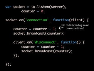 var socket = io.listen(server),
        counter = 0;

socket.on('connection', function(client) {
                              No multithreading, so no
      counter = counter + 1;     race condition!
      socket.broadcast(counter);

      client.on('disconnect', function() {
          counter = counter - 1;
          socket.broadcast(counter);
      });

});
 