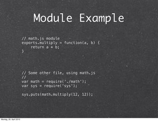 Module Example
                         // math.js module
                         exports.multiply = function(a, b) {
                             return a * b;
                         }




                         // Some other file, using math.js
                         //
                         var math = require('./math');
                         var sys = require('sys');

                         sys.puts(math.multiply(12, 12));




Montag, 26. April 2010
 
