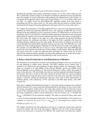 Computer Science & Information Technology (CS & IT) 27
operating the algorithm under energy-constrained scenarios, one or more sensor nodes may die
due to exhaustion of battery charge even though the underlying spanning tree may topologically
exist. For example, if we have determined a data gathering tree spanning across time instants ti to
tj using the above approach, and we come across a time instant tk (i ≤ k ≤ j) at which a node in the
tree fails, we simply restart the Max.Stability-DG algorithm starting from time instant tk
considering only the live sensor nodes (i.e., the sensor nodes that have positive available energy)
and determine the longest-living data gathering tree that spans all the live sensor nodes since tk.
We compare the performance of the Max.Stability-DG trees with that of the minimum-distance
spanning tree based data gathering (MST-DG) trees. The sequence of MST-DG trees for the
duration of the data gathering session is generated as follows: If a MST-DG tree is not known for
a particular round, we run the Prim’s minimum-weight spanning tree algorithm on the static graph
representing the snapshot of the network topology generated at the time instant corresponding to
the round. Since the weights of the edges in a static graph represent the physical Euclidean
distance between the constituent end nodes of the edges, the Prim’s algorithm will return the
minimum-distance spanning tree on the static graph. We then choose an arbitrary root node and
run the Breadth First Search (BFS) algorithm starting from this node. The MST-DG tree is the
rooted form of the minimum-distance spanning tree with the chosen root node as the leader node.
We continue to use the MST-DG tree as long as it exists. The leader node of the MST-DG tree
remains the same until the tree breaks due to node mobility or node failures. When the MST-DG
tree ceases to exist for a round, we repeat the above procedure. In a recent work [5], we have
observed the minimum-distance spanning tree-based data gathering trees to be the most energy-
efficient communication topology for data gathering in static sensor networks.
3. SIMULATION ENVIRONMENT AND PERFORMANCE METRICS
The simulations are conducted in a discrete-event simulator developed (in Java) by us exclusively
for data gathering in mobile sensor networks. The MAC (medium access control) layer is
assumed to be collision-free and considered an ideal channel without any interference. Sensor
nodes are assumed to be both TDMA (Time Division Multiple Access) and CDMA (Code
Division Multiple Access)-enabled [11]. The network dimension is 100m x 100m. The number of
nodes in the network is 100 and initially, the nodes are uniform-randomly distributed throughout
the network. The sink is located at (50, 300), outside the network field. For a given simulation
run, the transmission range per sensor node is fixed and is the same across all nodes. The network
density is varied by varying the transmission range per sensor node of 25m (representative of
moderate density, with connectivity of 97% and above) and 40m (high density, with 100%
connectivity).
Each node is supplied with limited initial energy (2 J per node) and the simulations are conducted
until the network of live sensor nodes gets disconnected due to the failures of one or more nodes.
The energy consumption model used is a first order radio model [12] that has been also used in
several of the well-known previous work (e.g., [1][2]) in the literature. According to this model,
the energy expended by a radio to run the transmitter or receiver circuitry is Eelec = 50 nJ/bit and
∈amp = 100 pJ/bit/m2
for the transmitter amplifier. The radios are turned off when a node wants
to avoid receiving unintended transmissions. The energy lost in transmitting a k-bit message over
a distance d is given by: ETX (k, d) = Eelec* k +∈amp *k* d2
. The energy lost to receive a k-bit
message is: ERX (k) = Eelec* k.
We conduct constant-bit rate data gathering at the rate of 4 rounds per second (one round for
every 0.25 seconds). The size of the data packet is 2000 bits; the size of the control messages
used for tree discoveries is assumed to be 400 bits. We assume that a tree discovery requires
 