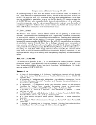 Computer Science & Information Technology (CS & IT) 31
DG tree being as large as 400% more than the time of first node failure for the Max.Stability-DG
tree. On the other hand, at high levels of node mobility, the time of first node failure incurred with
the MST-DG trees is at most 100% larger than that of the Max.Stability-DG trees. At the same
time, the probability for node failures to occur with the Max.Stability-DG trees converges to that
of the MST-DG trees when operated at higher levels of node mobility as well as with larger
transmission ranges per node. For a given vmax and transmission range per node, the number of
node failures required for the failure times incurred with the Max.Stability-DG trees exceeds that
of the MST-DG trees with increase in the number of static nodes.
5. CONCLUSIONS
We observe a node lifetime – network lifetime tradeoff for data gathering in mobile sensor
networks. The minimum-distance spanning trees incur a significantly longer node lifetime that is
as large as 400% compared to the maximum stability-based data gathering (Max.Stability-DG)
trees. On the other hand, the Max.Stability-DG trees incur a longer network lifetime that can be as
large as 60% more compared to the MST-DG trees. The MST-DG trees suffer from an avalanche
of node failures after the first node failure due to the larger but equal, energy consumption of
nodes across the network. As a result, even though the time of first node failure is prolonged, the
subsequent node failures happen quickly. The Max.Stability-DG trees, with the tendency to use a
tree as long as it exists, burn out the energy supplies at selected nodes; but, the variations in node
usage help to increase the time between successive node failures. As part of future work, we will
investigate whether energy-aware stability-based data gathering can prolong the time of first node
failure.
ACKNOWLEDGMENTS
This research was sponsored by the U. S. Air Force Office of Scientific Research (AFOSR)
through the Summer Faculty Fellowship Program, conducted in June-July 2012 at the U. S. Air
Force Research Lab (AFRL), Wright-Patterson Air Force Base (WPAFB) Dayton, OH. The PA
approval number is 88ABW-2012-4893.
REFERENCES
[1] S. Lindsey, C. Raghavendra and K. M. Sivalingam, “Data Gathering Algorithms in Sensor Networks
using Energy Metrics,” IEEE Transactions on Parallel and Distributed Systems, 13(9):924-935,
September 2002.
[2] W. Heinzelman, A. Chandrakasan and H. Balakarishnan, “Energy-Efficient Communication Protocols
for Wireless Microsensor Networks,” Proceedings of the Hawaaian International Conference on
Systems Science, January 2000.
[3] N. Meghanathan, “A Comprehensive Review and Performance Analysis of Data Gathering
Algorithms for Wireless Sensor Networks,” International Journal of Interdisciplinary
Telecommunications and Networking (IJITN), vol. 4, no. 2, pp. 1-29, April-June 2012.
[4] T. H. Cormen, C. E. Leiserson, R. L. Rivest and C. Stein, “Introduction to Algorithms,” 3rd
Edition,
MIT Press, July 2009.
[5] M. Abolhasan, T. Wysocki and E. Dutkiewicz, “A Review of Routing Protocols for Mobile Ad hoc
Networks,” Ad hoc Networks, vol. 2, no. 1, pp. 1-22, January 2004.
[6] A. J. Viterbi, “CDMA: Principles of Spread Spectrum Communication,” 1st
edition, Prentice Hall,
April 1995.
[7] T. S. Rappaport, “Wireless Communications: Principles and Practice,” 2nd
edition, Prentice Hall,
January 2002.
[8] C. Bettstetter, H. Hartenstein and X. Perez-Costa, “Stochastic Properties of the Random-Way Point
Mobility Model,” Wireless Networks, pp. 555 – 567, vol. 10, no. 5, Sept. 2004.
 