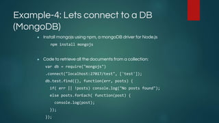 Example-4: Lets connect to a DB
(MongoDB)
● Install mongojs using npm, a mongoDB driver for Node.js
npm install mongojs
● Code to retrieve all the documents from a collection:
var db = require("mongojs")
.connect("localhost:27017/test", ['test']);
db.test.find({}, function(err, posts) {
if( err || !posts) console.log("No posts found");
else posts.forEach( function(post) {
console.log(post);
});
});
 
