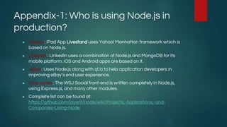 Appendix-1: Who is using Node.js in
production?
● Yahoo! : iPad App Livestand uses Yahoo! Manhattan framework which is
based on Node.js.
● LinkedIn : LinkedIn uses a combination of Node.js and MongoDB for its
mobile platform. iOS and Android apps are based on it.
● eBay : Uses Node.js along with ql.io to help application developers in
improving eBay’s end user experience.
● Dow Jones : The WSJ Social front-end is written completely in Node.js,
using Express.js, and many other modules.
● Complete list can be found at:
https://github.com/joyent/node/wiki/Projects,-Applications,-and-
Companies-Using-Node
 