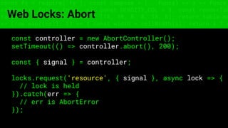 const fs = require('fs'); const compose = (...funcs) => x => funcs.
reduce((x, fn) => fn(x), x); const DENSITY_COL = 3; const renderTab
table => { const cellWidth = [18, 10, 8, 8, 18, 6]; return table.ma
=> (row.map((cell, i) => { const width = cellWidth[i]; return i ? c
Web Locks: Abort
const controller = new AbortController();
setTimeout(() => controller.abort(), 200);
const { signal } = controller;
locks.request('resource', { signal }, async lock => {
// lock is held
}).catch(err => {
// err is AbortError
});
 
