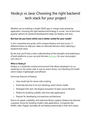 Node.js vs Java: Choosing the right backend
tech stack for your project
Whether you're building a simple CRUD app or a large-scale enterprise
application, choosing the right backend technology is crucial. Two of the most
popular options for backend development today are Node.js and Java.
But how do you know which one is better suited for your needs?
In this comprehensive guide, we'll compare Node.js and Java across 11
different factors to help you make an informed decision when selecting a
backend tech stack.
By the end, you'll have a clear understanding of the strengths and weaknesses
of both platforms so you can pick the best techstack for your next project.
Let's dive in!
What is Node.js?
Node.js is a JavaScript runtime environment that allows developers to run
JavaScript on the server-side. It uses an event-driven, non-blocking I/O model
which makes it lightweight and efficient.
Some key features of Node.js:
 Uses JavaScript for server-side scripting
 Extremely fast due to its non-blocking, event-driven model
 Packaged with npm, the largest ecosystem of open source libraries
 Perfect for building scalable, real-time web applications
 Popular for developing microservices architectures
Due to its speed, scalability, and extensive library support, Node.js has become
a popular choice for building modern web applications. Companies like
Netflix, Uber, Paypal, and eBay all use Node.js extensively in their tech stacks.
 