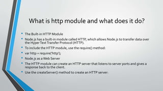 What is http module and what does it do?
• The Built-in HTTP Module
• Node.js has a built-in module called HTTP, which allows Node.js to transfer data over
the HyperTextTransfer Protocol (HTTP).
• To include the HTTP module, use the require() method:
• var http = require('http');
• Node.js as aWeb Server
• The HTTP module can create an HTTP server that listens to server ports and gives a
response back to the client.
• Use the createServer() method to create an HTTP server:
 