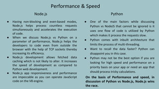 Performance & Speed
Node.js
● Having non-blocking and even-based modes,
Node.js helps process countless requests
simultaneously and accelerates the execution
of code.
● When we discuss Node.js vs Python on a
parameter of performance, Node.js helps the
developers to code even from outside the
browser with the help of TCP sockets thereby
increasing its efficiency.
● Node.js development allows fetched data
caching which is not likely to alter. It increases
the speed of development as compared to
Python web development.
● Node.js app responsiveness and performance
are impeccable as you can operate JavaScript
code on the V8 engine.
Python
● One of the main factors while discussing
Python vs NodeJS that cannot be ignored is it
uses one flow of code is utilized by Python
which makes it process the requests slow.
● Python comes with inbuilt architecture that
limits the process of multi-threading.
● Want to recall the data faster? Python can
disappoint you in this case.
● Python may not be the best option if you are
looking for high speed and performance on a
priority basis on your app or need an app that
should process tricky calculations.
On the basis of Performance and speed, in
discussion of Python vs Node.js, Node.js wins
the race.
 
