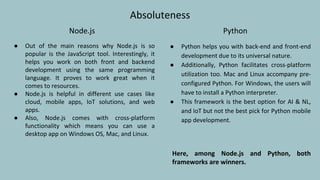 Absoluteness
Node.js
● Out of the main reasons why Node.js is so
popular is the JavaScript tool. Interestingly, it
helps you work on both front and backend
development using the same programming
language. It proves to work great when it
comes to resources.
● Node.js is helpful in different use cases like
cloud, mobile apps, IoT solutions, and web
apps.
● Also, Node.js comes with cross-platform
functionality which means you can use a
desktop app on Windows OS, Mac, and Linux.
Python
● Python helps you with back-end and front-end
development due to its universal nature.
● Additionally, Python facilitates cross-platform
utilization too. Mac and Linux accompany pre-
configured Python. For Windows, the users will
have to install a Python interpreter.
● This framework is the best option for AI & NL,
and IoT but not the best pick for Python mobile
app development.
Here, among Node.js and Python, both
frameworks are winners.
 
