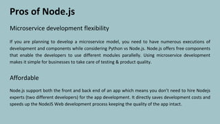 Microservice development flexibility
If you are planning to develop a microservice model, you need to have numerous executions of
development and components while considering Python vs Node.js. Node.js offers free components
that enable the developers to use different modules parallelly. Using microservice development
makes it simple for businesses to take care of testing & product quality.
Pros of Node.js
Affordable
Node.js support both the front and back end of an app which means you don’t need to hire Nodejs
experts (two different developers) for the app development. It directly saves development costs and
speeds up the NodeJS Web development process keeping the quality of the app intact.
 